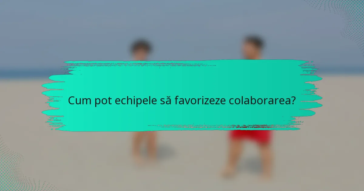 Cum pot echipele să favorizeze colaborarea?
